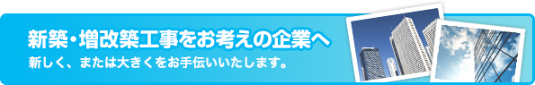 新築・増改築工事をお考えの企業へ　新しく、または大きくをお手伝いいたします。