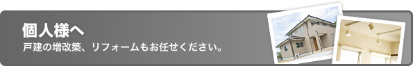 個人様へ、戸建の増改築、リフォームもお任せください。